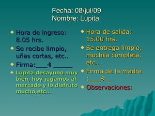 Fecha: 08/jul/09  Nombre: Lupita  Hora de ingreso: 8.05 hrs. Se recibe limpio, uñas cortas, etc.. Firma:___₰ _____ Lupita desayuno muy bien, hoy jugamos al mercado y lo disfruto mucho,etc… Hora de salida: 15.00 hrs. Se entrega limpio, mochila completa, etc…. Firma de la madre  :___₰ _ Observaciones: 