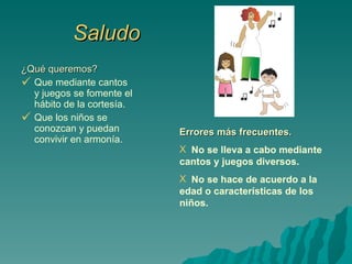 Saludo ¿Qué queremos? Que mediante cantos y juegos se fomente el hábito de la cortesía. Que los niños se conozcan y puedan convivir en armonía. Errores más frecuentes. No se lleva a cabo mediante cantos y juegos diversos. No se hace de acuerdo a la edad o características de los niños. 