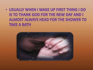 usually when I wake up first thing I do is to thank God for the new day and I almost always head for the shower to take a bath