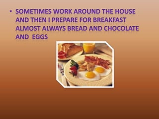 sometimes work around the house and then I prepare for breakfast almost always bread and chocolate and  eggs