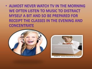almost never watch TV in the morning We often listen to music to distract myself a bit and so be prepared for receipt the classes in the evening and concentrate