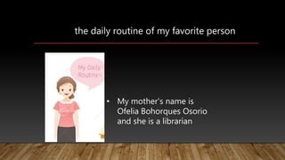 the daily routine of my favorite person
• My mother's name is
Ofelia Bohorques Osorio
and she is a librarian
 