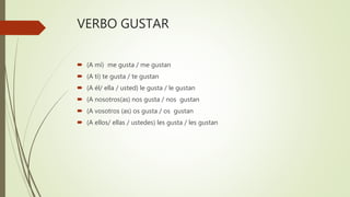VERBO GUSTAR
 (A mí) me gusta / me gustan
 (A ti) te gusta / te gustan
 (A él/ ella / usted) le gusta / le gustan
 (A nosotros(as) nos gusta / nos gustan
 (A vosotros (as) os gusta / os gustan
 (A ellos/ ellas / ustedes) les gusta / les gustan
 