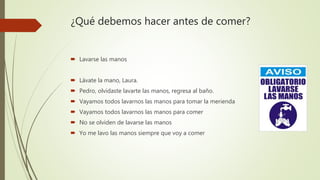 ¿Qué debemos hacer antes de comer?
 Lavarse las manos
 Lávate la mano, Laura.
 Pedro, olvidaste lavarte las manos, regresa al baño.
 Vayamos todos lavarnos las manos para tomar la merienda
 Vayamos todos lavarnos las manos para comer
 No se olviden de lavarse las manos
 Yo me lavo las manos siempre que voy a comer
 