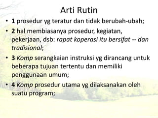 Arti Rutin 
• 1 prosedur yg teratur dan tidak berubah-ubah; 
• 2 hal membiasanya prosedur, kegiatan, 
pekerjaan, dsb: rapat koperasi itu bersifat -- dan 
tradisional; 
• 3 Komp serangkaian instruksi yg dirancang untuk 
beberapa tujuan tertentu dan memiliki 
penggunaan umum; 
• 4 Komp prosedur utama yg dilaksanakan oleh 
suatu program; 
 