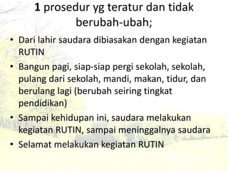 1 prosedur yg teratur dan tidak 
berubah-ubah; 
• Dari lahir saudara dibiasakan dengan kegiatan 
RUTIN 
• Bangun pagi, siap-siap pergi sekolah, sekolah, 
pulang dari sekolah, mandi, makan, tidur, dan 
berulang lagi (berubah seiring tingkat 
pendidikan) 
• Sampai kehidupan ini, saudara melakukan 
kegiatan RUTIN, sampai meninggalnya saudara 
• Selamat melakukan kegiatan RUTIN 
 