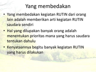 Yang membedakan 
• Yang membedakan kegiatan RUTIN dari orang 
lain adalah memberikan arti kegiatan RUTIN 
saudara sendiri 
• Hal yang dilupakan banyak orang adalah 
menentukan prioritas mana yang harus saudara 
tentukan dahulu 
• Kenyataannya begitu banyak kegiatan RUTIN 
yang harus dilakukan 
 