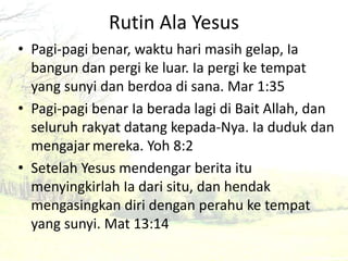 Rutin Ala Yesus 
• Pagi-pagi benar, waktu hari masih gelap, Ia 
bangun dan pergi ke luar. Ia pergi ke tempat 
yang sunyi dan berdoa di sana. Mar 1:35 
• Pagi-pagi benar Ia berada lagi di Bait Allah, dan 
seluruh rakyat datang kepada-Nya. Ia duduk dan 
mengajar mereka. Yoh 8:2 
• Setelah Yesus mendengar berita itu 
menyingkirlah Ia dari situ, dan hendak 
mengasingkan diri dengan perahu ke tempat 
yang sunyi. Mat 13:14 
 
