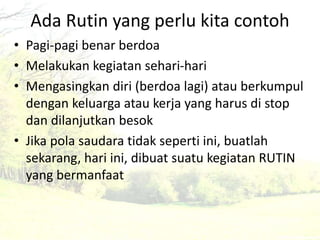 Ada Rutin yang perlu kita contoh 
• Pagi-pagi benar berdoa 
• Melakukan kegiatan sehari-hari 
• Mengasingkan diri (berdoa lagi) atau berkumpul 
dengan keluarga atau kerja yang harus di stop 
dan dilanjutkan besok 
• Jika pola saudara tidak seperti ini, buatlah 
sekarang, hari ini, dibuat suatu kegiatan RUTIN 
yang bermanfaat 
 