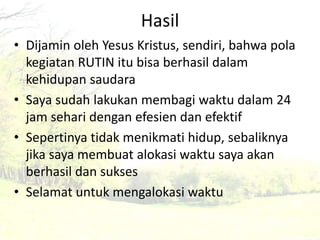 Hasil 
• Dijamin oleh Yesus Kristus, sendiri, bahwa pola 
kegiatan RUTIN itu bisa berhasil dalam 
kehidupan saudara 
• Saya sudah lakukan membagi waktu dalam 24 
jam sehari dengan efesien dan efektif 
• Sepertinya tidak menikmati hidup, sebaliknya 
jika saya membuat alokasi waktu saya akan 
berhasil dan sukses 
• Selamat untuk mengalokasi waktu 
 