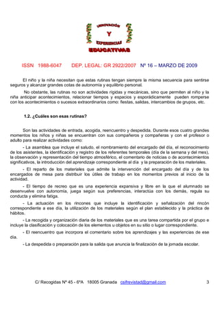 ISSN 1988-6047           DEP. LEGAL: GR 2922/2007 Nº 16 – MARZO DE 2009

      El niño y la niña necesitan que estas rutinas tengan siempre la misma secuencia para sentirse
seguros y alcanzar grandes cotas de autonomía y equilibrio personal.
       No obstante, las rutinas no son actividades rígidas y mecánicas, sino que permiten al niño y la
niña anticipar acontecimientos, relacionar tiempos y espacios y esporádicamente pueden romperse
con los acontecimientos o sucesos extraordinarios como: fiestas, salidas, intercambios de grupos, etc.


       1.2. ¿Cuáles son esas rutinas?


       Son las actividades de entrada, acogida, reencuentro y despedida. Durante esos cuatro grandes
momentos los niños y niñas se encuentran con sus compañeros y compañeras y con el profesor o
adulto para realizar actividades como:
        - La asamblea que incluye el saludo, el nombramiento del encargado del día, el reconocimiento
de los asistentes, la identificación y registro de los referentes temporales (día de la semana y del mes),
la observación y representación del tiempo atmosférico, el comentario de noticias o de acontecimientos
significativos, la introducción del aprendizaje correspondiente al día y la preparación de los materiales.
       - El reparto de los materiales que admite la intervención del encargado del día y de los
encargados de mesa para distribuir los útiles de trabajo en los momentos previos al inicio de la
actividad.
     - El tiempo de recreo que es una experiencia expansiva y libre en la que el alumnado se
desenvuelve con autonomía, juega según sus preferencias, interactúa con los demás, regula su
conducta y elimina fatiga.
      - La actuación en los rincones que incluye la identificación y señalización del rincón
correspondiente a ese día, la utilización de los materiales según el plan establecido y la práctica de
hábitos.
       - La recogida y organización diaria de los materiales que es una tarea compartida por el grupo e
incluye la clasificación y colocación de los elementos u objetos en su sitio o lugar correspondiente.
       - El reencuentro que incorpora el comentario sobre los aprendizajes y las experiencias de ese
día.
       - La despedida o preparación para la salida que anuncia la finalización de la jornada escolar.




             C/ Recogidas Nº 45 - 6ºA 18005 Granada csifrevistad@gmail.com                              3
 