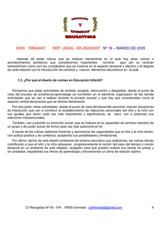 ISSN 1988-6047            DEP. LEGAL: GR 2922/2007 Nº 16 – MARZO DE 2009

      Además de estas rutinas que se realizan diariamente en el aula hay otras rutinas o
acontecimientos periódicos que consideramos importantes         nombrar     aquí por su carácter
extraordinario como son los cumpleaños que se vivencia en el aspecto temporal y afectivo y la llegada
de cada estación por la introducción de cambios y nuevos elementos decorativos en el aula.


       1.3. ¿Por qué el diseño de rutinas en Educación Infantil?


    Pensamos que estas actividades de entrada, acogida, reencuentro y despedida, desde el punto de
vista del proceso de enseñanza-aprendizaje se convierten en el elemento organizador de las demás
actividades que se van a realizar durante la jornada escolar y que hay que considerarlas como el
aspecto central del proceso que se retoma diariamente.
    Por otra parte, estas actividades, desde el punto de vista del desarrollo personal, marcan situaciones
de interacción que van a contribuir al establecimiento de relaciones personales del niño y la niña con
sus iguales que serán cada vez más importantes y significativas, es decir, van a potenciar sus
relaciones interpersonales.
   También, van a permitir su inserción social, que se traduce en la capacidad de sentirse miembro de
un grupo y de poder actuar de forma cada vez más autónoma en él.
   A través de las rutinas debemos fomentar y aprovechar las capacidades que el niño y la niña tienen,
con actitud positiva y de confianza, aceptando sus posibilidades y limitaciones.
    Por último, dentro de este diseño ambiental del entorno educativo que realicemos, las rutinas diarias
contribuirán a que el niño y la niña adquieran progresivamente la noción del paso del tiempo o noción
temporal en un ambiente de aula relajado, acogedor para que puedan realizar sus tareas sin prisas y
sin ansiedad, respetando sus ritmos de aprendizaje y favoreciendo un clima de relación óptimo.




             C/ Recogidas Nº 45 - 6ºA 18005 Granada csifrevistad@gmail.com                              4
 