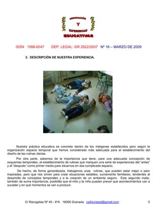 ISSN 1988-6047            DEP. LEGAL: GR 2922/2007 Nº 16 – MARZO DE 2009

            2. DESCRIPCIÓN DE NUESTRA EXPERIENCIA.




      Nuestra práctica educativa se concreta dentro de los márgenes establecidos pero según la
organización espacio temporal que hemos considerado más adecuada para el establecimiento del
diseño de las rutinas diarias.
       Por otra parte, sabemos de la importancia que tiene, para una adecuada concepción de
esquemas temporales, el establecimiento de rutinas que marquen una serie de experiencias del “antes”
y el “después” como primer medio para situarnos en ese complicado espacio.
        De hecho, de forma generalizada, trabajamos unas rutinas, que pueden estar mejor o peor
inspiradas, pero que nos sirven para crear situaciones estables, sumamente familiares, tendentes al
desarrollo de conceptos temporales y a la creación de un ambiente seguro. Este segundo matiz,
también de suma importancia, posibilita que el niño y la niña puedan prever qué acontecimientos van a
suceder y en qué momentos se van a producir.




            C/ Recogidas Nº 45 - 6ºA 18005 Granada csifrevistad@gmail.com                          5
 