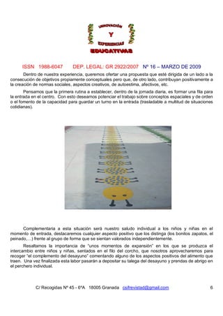 ISSN 1988-6047            DEP. LEGAL: GR 2922/2007 Nº 16 – MARZO DE 2009
       Dentro de nuestra experiencia, queremos ofertar una propuesta que esté dirigida de un lado a la
consecución de objetivos propiamente conceptuales pero que, de otro lado, contribuyan positivamente a
la creación de normas sociales, aspectos creativos, de autoestima, afectivos, etc.
       Pensamos que la primera rutina a establecer, dentro de la jornada diaria, es formar una fila para
la entrada en el centro. Con esto deseamos potenciar el trabajo sobre conceptos espaciales y de orden
o el fomento de la capacidad para guardar un turno en la entrada (trasladable a multitud de situaciones
cotidianas).




      Complementaria a esta situación será nuestro saludo individual a los niños y niñas en el
momento de entrada, destacaremos cualquier aspecto positivo que los distinga (los bonitos zapatos, el
peinado,…) frente al grupo de forma que se sientan valorados independientemente.
       Resaltamos la importancia de “unos momentos de expansión” en los que se produzca el
intercambio entre niños y niñas, sentados en el filo del corcho, que nosotros aprovecharemos para
recoger “el complemento del desayuno” comentando alguno de los aspectos positivos del alimento que
traen. Una vez finalizada esta labor pasarán a depositar su talega del desayuno y prendas de abrigo en
el perchero individual.



             C/ Recogidas Nº 45 - 6ºA 18005 Granada csifrevistad@gmail.com                            6
 