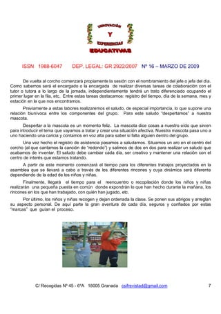 ISSN 1988-6047            DEP. LEGAL: GR 2922/2007 Nº 16 – MARZO DE 2009

       De vuelta al corcho comenzará propiamente la sesión con el nombramiento del jefe o jefa del día.
Como sabemos será el encargado o la encargada de realizar diversas tareas de colaboración con el
tutor o tutora a lo largo de la jornada, independientemente tendrá un trato diferenciado ocupando el
primer lugar en la fila, etc. Entre estas tareas destacamos: registro del tiempo, día de la semana, mes y
estación en la que nos encontramos.
       Previamente a estas labores realizaremos el saludo, de especial importancia, lo que supone una
relación biunívoca entre los componentes del grupo. Para este saludo “despertamos” a nuestra
mascota.
       Despertar a la mascota es un momento feliz. La mascota dice cosas a nuestro oído que sirven
para introducir el tema que vayamos a tratar y crear una situación afectiva. Nuestra mascota pasa uno a
uno haciendo una caricia y contamos en voz alta para saber si falta alguien dentro del grupo.
       Una vez hecho el registro de asistencia pasamos a saludarnos. Situamos un aro en el centro del
corcho (al que cantamos la canción de “redondo”) y salimos de dos en dos para realizar un saludo que
acabamos de inventar. El saludo debe cambiar cada día, ser creativo y mantener una relación con el
centro de interés que estamos tratando.
     A partir de este momento comenzará el tiempo para los diferentes trabajos proyectados en la
asamblea que se llevará a cabo a través de los diferentes rincones y cuya dinámica será diferente
dependiendo de la edad de los niños y niñas.
       Finalmente, llegará el tiempo para el reencuentro o recopilación donde los niños y niñas
realizarán una pequeña puesta en común donde expondrán lo que han hecho durante la mañana, los
rincones en los que han trabajado, con quién han jugado, etc.
      Por último, los niños y niñas recogen y dejan ordenada la clase. Se ponen sus abrigos y arreglan
su aspecto personal. De aquí parte la gran aventura de cada día, seguros y confiados por estas
“marcas” que guían el proceso.




             C/ Recogidas Nº 45 - 6ºA 18005 Granada csifrevistad@gmail.com                             7
 
