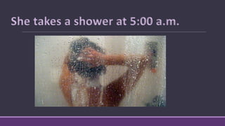 She takes a shower at 5:00 a.m.
 