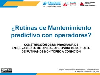 ¿Rutinas de Mantenimiento
predictivo con operadores?
CONSTRUCCIÓN DE UN PROGRAMA DE
ENTRENAMIENTO DE OPERADORES PARA DESARROLLO
DE RUTINAS DE MONITOREO A CONDICIÓN
Congreso Internacional de Mantenimiento y Gestión de Activos
ACIEM 2018 - Ponencia18009_2018
 