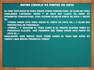 Rutina círculo de puntos de vista
Es para explorar un tema desde otras perspectivas. Se elige un tema
(cualquier contenido sirve) y se hace una lluvia de ideas de
diferentes perspectivas. Cada alumno elige un punto de vista y desde
él:
• «Pienso sobre este tema desde el punto de vista de…» y elige una
   perspectiva, un personaje.
• «Pienso…» y describe el tema como si el propio alumno fuera el
   personaje elegido. «Una pregunta que tengo desde este punto de
   vista es…»
Conclusión: ¿qué nuevas ideas tienes sobre el tema que antes no
tenías? ¿qué nuevas preguntas tienes?
 