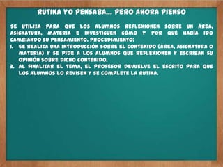 Rutina yo pensaba… pero ahora pienso
Se utiliza para que los alumnos reflexionen sobre un área,
asignatura, materia e investiguen cómo y por qué había ido
cambiando su pensamiento. Procedimiento:
1. Se realiza una introducción sobre el contenido (área, asignatura o
   materia) y se pide a los alumnos que reflexionen y escriban su
   opinión sobre dicho contenido.
2. Al finalizar el tema, el profesor devuelve el escrito para que
   los alumnos lo revisen y se complete la rutina.
 