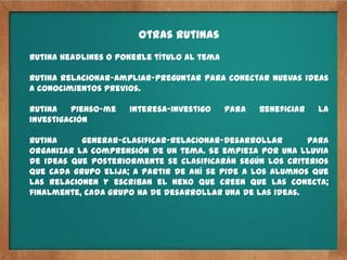 Otras rutinas
Rutina Headlines o ponerle título al tema

Rutina relacionar-ampliar-preguntar para conectar nuevas ideas
a conocimientos previos.

Rutina   pienso-me   interesa-investigo     para   beneficiar   la
investigación

Rutina     generar-clasificar-relacionar-desarrollar       para
organizar la comprensión de un tema. Se empieza por una lluvia
de ideas que posteriormente se clasificarán según los criterios
que cada grupo elija; a partir de ahí se pide a los alumnos que
las relacionen y escriban el nexo que creen que las conecta;
finalmente, cada grupo ha de desarrollar una de las ideas.
 