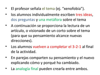 •   El profesor señala el tema (ej. “xenofobia”).
•   los alumnos individualmente escriben tres ideas,
    dos preguntas y una metáfora sobre el tema
•   A continuación se proporciona la lectura de un
    artículo, o visionado de un corto sobre el tema
    (para que su pensamiento alcance nuevas
    direcciones).
•   Los alumnos vuelven a completar el 3-2-1 al final
    de la actividad.
•   En parejas comparten su pensamiento y el nuevo
    explicando cómo y porqué ha cambiado.
•   La analogía final pueden crearla entre ambos.
 