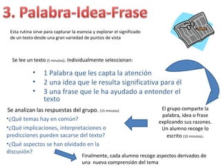 Esta rutina sirve para capturar la esencia y explorar el significado
 de un texto desde una gran variedad de puntos de vista



  Se lee un texto (5 minutos). Individualmente seleccionan:

            •     1 Palabra que les capta la atención
            •     2 una idea que le resulta significativa para él
            •     3 una frase que le ha ayudado a entender el
                  texto
Se analizan las respuestas del grupo. (15 minutos)                       El grupo comparte la
                                                                         palabra, idea o frase
•¿Qué temas hay en común?
                                                                        explicando sus razones.
•¿Qué implicaciones, interpretaciones o                                  Un alumno recoge lo
predicciones pueden sacarse del texto?                                      escrito (10 minutos).
•¿Qué aspectos se han olvidado en la
discusión?
                                      Finalmente, cada alumno recoge aspectos derivados de
                                      una nueva comprensión del tema
 
