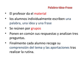 • El profesor da el material
• los alumnos individualmente escriben una
  palabra, una idea y una frase
• Se reúnen por grupos
• Ponen en común sus respuestas y analizan tres
  preguntas.
• Finalmente cada alumno recoge su
  comprensión del tema y las aportaciones tras
  realizar la rutina.
 