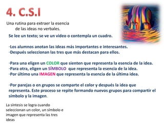 Una rutina para extraer la esencia
    de las ideas no verbales.
 Se lee un texto; se ve un video o contempla un cuadro.

 -Los alumnos anotan las ideas más importantes e interesantes.
 -Después seleccionan las tres que más destacan para ellos.

 -Para una eligen un COLOR que sienten que representa la esencia de la idea.
 -Para otra, eligen un SÍMBOLO que representa la esencia de la idea.
 -Por último una IMAGEN que representa la esencia de la última idea.

 -Por parejas o en grupos se comparte el color y después la idea que
 representa. Este proceso se repite formando nuevos grupos para compartir el
 símbolo y la imagen.
La síntesis se logra cuando
seleccionan un color, un símbolo e
imagen que representa las tres
ideas
 