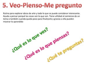 Rutina para explorar obras de arte y todo lo que se puede considerar interesante.
Ayuda a pensar porqué las cosas son lo que son. Tiene utilidad al comienzo de un
tema o también cuando queda poco para finalizarlo y gracias a ella pueden
mostrar lo aprendido
 