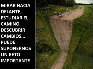 MIRAR HACIA
DELANTE,
ESTUDIAR EL
CAMINO,
DESCUBRIR
CAMBIOS…
PUEDE
SUPONERNOS
UN RETO
IMPORTANTE
 