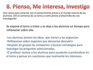 Una rutina para conectar con el conocimiento previo y el mundo interno de los
alumnos. Útil al comienzo de un tema y como previo al desarrollo de una
investigación


   Se expone el tema a tratar y se deja a los alumnos un tiempo para
   reflexionar sobre ello.

   -Los alumnos anotan las ideas que tienen y las organizan.
   -Reflexionan sobre aspectos que desearían descubrir.
   -Después en grupos las comparten y buscan estrategias para
   investigar las preguntas seleccionadas.
   -El profesor motiva a los alumnos para ayudarles a profundizar en
   el tema y pensar en cuestiones que realmente les interesen.
 