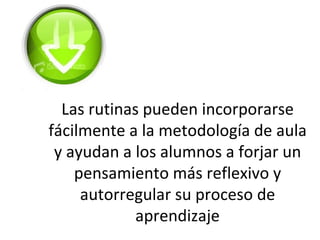 Las rutinas pueden incorporarse
fácilmente a la metodología de aula
 y ayudan a los alumnos a forjar un
    pensamiento más reflexivo y
     autorregular su proceso de
             aprendizaje
 