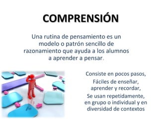 COMPRENSIÓN
   Una rutina de pensamiento es un
     modelo o patrón sencillo de
razonamiento que ayuda a los alumnos
         a aprender a pensar.

                    Consiste en pocos pasos,
                        Fáciles de enseñar,
                      aprender y recordar,
                     Se usan repetidamente,
                    en grupo o individual y en
                     diversidad de contextos
 