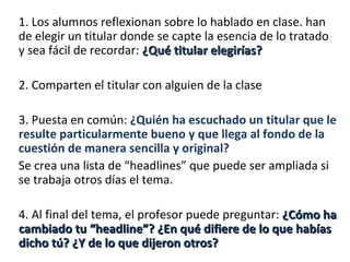 1. Los alumnos reflexionan sobre lo hablado en clase. han
de elegir un titular donde se capte la esencia de lo tratado
y sea fácil de recordar: ¿Qué titular elegirías?

2. Comparten el titular con alguien de la clase

3. Puesta en común: ¿Quién ha escuchado un titular que le
resulte particularmente bueno y que llega al fondo de la
cuestión de manera sencilla y original?
Se crea una lista de “headlines” que puede ser ampliada si
se trabaja otros días el tema.

4. Al final del tema, el profesor puede preguntar: ¿Cómo ha
cambiado tu “headline”? ¿En qué difiere de lo que habías
dicho tú? ¿Y de lo que dijeron otros?
 
