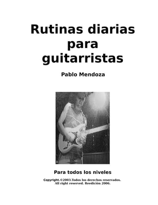 Rutinas diarias
para
guitarristas
Pablo Mendoza

Para todos los niveles
Copyright.©2003.Todos los derechos reservados.
All right reserved. Reedición 2006.

 