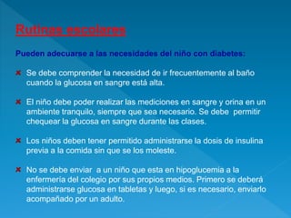 Rutinas escolares
Pueden adecuarse a las necesidades del niño con diabetes:
Se debe comprender la necesidad de ir frecuentemente al baño
cuando la glucosa en sangre está alta.
El niño debe poder realizar las mediciones en sangre y orina en un
ambiente tranquilo, siempre que sea necesario. Se debe permitir
chequear la glucosa en sangre durante las clases.
Los niños deben tener permitido administrarse la dosis de insulina
previa a la comida sin que se los moleste.
No se debe enviar a un niño que esta en hipoglucemia a la
enfermería del colegio por sus propios medios. Primero se deberá
administrarse glucosa en tabletas y luego, si es necesario, enviarlo
acompañado por un adulto.
 