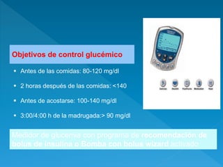 Objetivos de control glucémico
 Antes de las comidas: 80-120 mg/dl
 2 horas después de las comidas: <140
 Antes de acostarse: 100-140 mg/dl
 3:00/4:00 h de la madrugada:> 90 mg/dl
Medidor de glucemia con programa de recomendación de
bolus de insulina o Bomba con bolus wizard activado
 