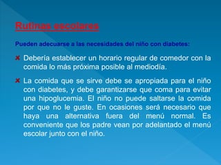 Rutinas escolares
Pueden adecuarse a las necesidades del niño con diabetes:
Debería establecer un horario regular de comedor con la
comida lo más próxima posible al mediodía.
La comida que se sirve debe se apropiada para el niño
con diabetes, y debe garantizarse que coma para evitar
una hipoglucemia. El niño no puede saltarse la comida
por que no le guste. En ocasiones será necesario que
haya una alternativa fuera del menú normal. Es
conveniente que los padre vean por adelantado el menú
escolar junto con el niño.
 