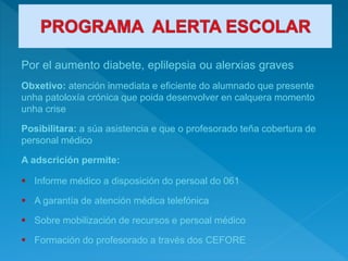 Por el aumento diabete, eplilepsia ou alerxias graves
Obxetivo: atención inmediata e eficiente do alumnado que presente
unha patoloxía crónica que poida desenvolver en calquera momento
unha crise
Posibilitara: a súa asistencia e que o profesorado teña cobertura de
personal médico
A adscrición permite:
 Informe médico a disposición do persoal do 061
 A garantía de atención médica telefónica
 Sobre mobilización de recursos e persoal médico
 Formación do profesorado a través dos CEFORE
 