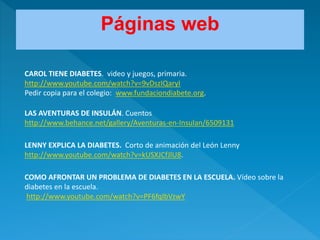 CAROL TIENE DIABETES. video y juegos, primaria.
http://www.youtube.com/watch?v=9vDszIQaryI
Pedir copia para el colegio: www.fundaciondiabete.org.
LAS AVENTURAS DE INSULÁN. Cuentos
http://www.behance.net/gallery/Aventuras-en-Insulan/6509131
LENNY EXPLICA LA DIABETES. Corto de animación del León Lenny
http://www.youtube.com/watch?v=kUSXJCfJlU8.
COMO AFRONTAR UN PROBLEMA DE DIABETES EN LA ESCUELA. Vídeo sobre la
diabetes en la escuela.
http://www.youtube.com/watch?v=PF6fqIbVzwY
Páginas web
 