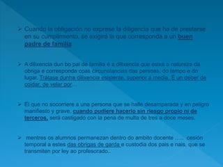  Cuando la obligación no exprese la diligencia que ha de prestarse
en su cumplimiento, se exigirá la que corresponda a un buen
padre de familia
 A dilixencia dun bo pai de familia é a dilixencia que esixa a natureza da
obriga e corresponda coas circunstancias das persoas, do tempo e do
lugar. Trátase dunha dilixencia esistente, superior a media. É un deber de
coidar, de velar por…
 El que no socorriere a una persona que se halle desamparada y en peligro
manifiesto y grave, cuando pudiere hacerlo sin riesgo propio ni de
terceros, será castigado con la pena de multa de tres a doce meses.
 mentres os alumnos permanezan dentro do ambito docente ….. cesión
temporal a estes das obrigas de garda e custodia dos pais e nais, que se
transmiten por ley ao profesorado..
 