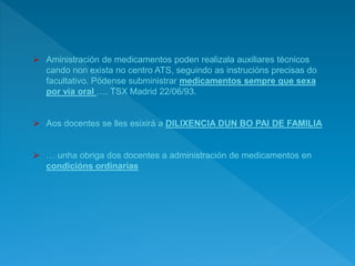  Aministración de medicamentos poden realizala auxiliares técnicos
cando non exista no centro ATS, seguindo as instrucións precisas do
facultativo. Pódense subministrar medicamentos sempre que sexa
por via oral …. TSX Madrid 22/06/93.
 Aos docentes se lles esixirá a DILIXENCIA DUN BO PAI DE FAMILIA
 … unha obriga dos docentes a administración de medicamentos en
condicións ordinarias
 