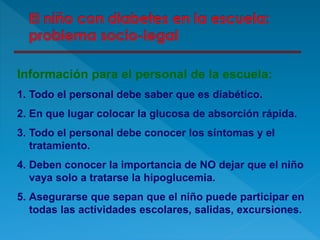 Información para el personal de la escuela:
1. Todo el personal debe saber que es diabético.
2. En que lugar colocar la glucosa de absorción rápida.
3. Todo el personal debe conocer los síntomas y el
tratamiento.
4. Deben conocer la importancia de NO dejar que el niño
vaya solo a tratarse la hipoglucemia.
5. Asegurarse que sepan que el niño puede participar en
todas las actividades escolares, salidas, excursiones.
 
