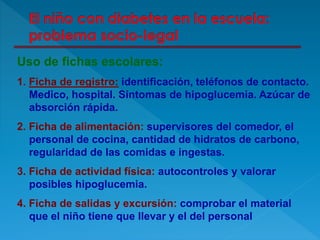 Uso de fichas escolares:
1. Ficha de registro: identificación, teléfonos de contacto.
Medico, hospital. Síntomas de hipoglucemia. Azúcar de
absorción rápida.
2. Ficha de alimentación: supervisores del comedor, el
personal de cocina, cantidad de hidratos de carbono,
regularidad de las comidas e ingestas.
3. Ficha de actividad física: autocontroles y valorar
posibles hipoglucemia.
4. Ficha de salidas y excursión: comprobar el material
que el niño tiene que llevar y el del personal
 