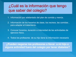1. Información por adelantado del plan de comida y menús.
2. Información de los horarios de clase, los recreos, las comidas ,
para adaptar el tratamiento.
3. Conocer horarios, duración e intensidad de las actividades de
ejercicio físico.
4. Todos los profesores de su hijo tiene la información necesaria
¿Pueden negarse los profesores a llevar a mi hijo a
alguna actividad fuera del colegio por tener diabetes?
 