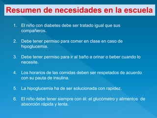 1. El niño con diabetes debe ser tratado igual que sus
compañeros.
2. Debe tener permiso para comer en clase en caso de
hipoglucemia.
3. Debe tener permiso para ir al baño a orinar o beber cuando lo
necesite.
4. Los horarios de las comidas deben ser respetados de acuerdo
con su pauta de insulina.
5. La hipoglucemia ha de ser solucionada con rapidez.
6. El niño debe tener siempre con él: el glucómetro y alimentos de
absorción rápida y lenta.
Resumen de necesidades en la escuela
 
