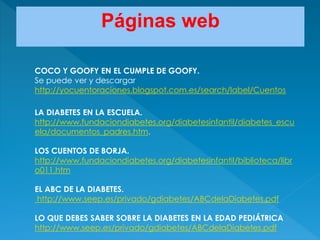 COCO Y GOOFY EN EL CUMPLE DE GOOFY.
Se puede ver y descargar
http://yocuentoraciones.blogspot.com.es/search/label/Cuentos
LA DIABETES EN LA ESCUELA.
http://www.fundaciondiabetes.org/diabetesinfantil/diabetes_escu
ela/documentos_padres.htm.
LOS CUENTOS DE BORJA.
http://www.fundaciondiabetes.org/diabetesinfantil/biblioteca/libr
o011.htm
EL ABC DE LA DIABETES.
http://www.seep.es/privado/gdiabetes/ABCdelaDiabetes.pdf
LO QUE DEBES SABER SOBRE LA DIABETES EN LA EDAD PEDIÁTRICA
http://www.seep.es/privado/gdiabetes/ABCdelaDiabetes.pdf
Páginas web
 