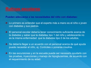 Rutinas escolares
Pueden adecuarse a las necesidades del niño con diabetes:
Lo primero es entender que el experto más a mano es el niño o joven
con diabetes y sus padres.
El personal escolar debería tener conocimiento suficiente acerca de
la diabetes y saber que la diabetes tipo 1 del niño y adolescente no
es la misma enfermedad que la diabetes tipo 2 de los adultos.
Se debería llegar a un acuerdo con el personal acerca de qué ayuda
puede necesitar el niño, ej. Controles o ponerse insulina.
En las excursiones y en la escuela puede ser necesario ayudarlo con
las pruebas, inyecciones y manejo de hipoglucemias, de acuerdo con
el requerimiento de su edad.
 