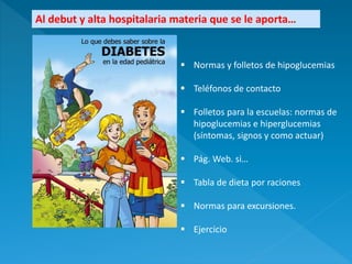 Al debut y alta hospitalaria materia que se le aporta…
 Normas y folletos de hipoglucemias
 Teléfonos de contacto
 Folletos para la escuelas: normas de
hipoglucemias e hiperglucemias
(síntomas, signos y como actuar)
 Pág. Web. si…
 Tabla de dieta por raciones
 Normas para excursiones.
 Ejercicio
 
