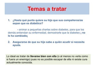 Temas a tratar
1. ¿Hasta qué punto quiere su hijo que sus compañeros/as
sepan que es diabético?
- animar a pequeñas charlas sobre diabetes, para que los
demás entiendan su enfermedad, demostrarle que la diabetes ¡ no
le ha cambiado¡
2. Asegurarse de que su hijo sabe a quién acudir si necesita
ayuda.
Lo ideal es tratar de llevarse bien con ella (o al menos no verla como
si fuera un enemigo) pues no es posible escapar de ella ni existe cura
actualmente conocida.
 